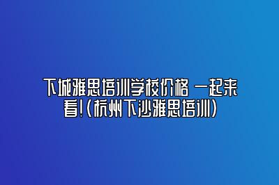 下城雅思培训学校价格 一起来看！(杭州下沙雅思培训)