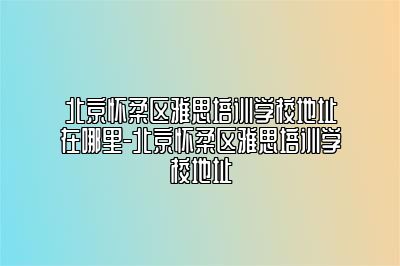 北京怀柔区雅思培训学校地址在哪里-北京怀柔区雅思培训学校地址
