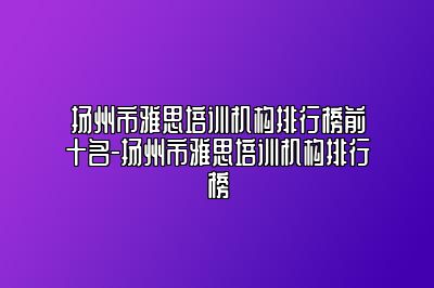 扬州市雅思培训机构排行榜前十名-扬州市雅思培训机构排行榜