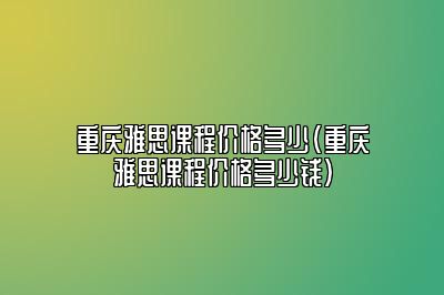 重庆雅思课程价格多少(重庆雅思课程价格多少钱)