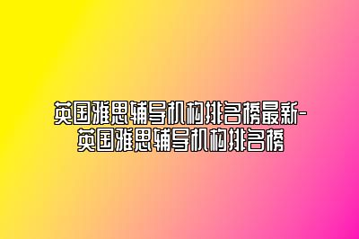 英国雅思辅导机构排名榜最新-英国雅思辅导机构排名榜