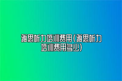 雅思听力培训费用(雅思听力培训费用多少)