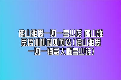 佛山雅思一对一多少钱 佛山雅思培训机构如何选(佛山雅思一对一辅导大概多少钱)