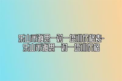 乐山市雅思一对一培训价格表-乐山市雅思一对一培训价格