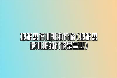 报雅思培训班的价格(报雅思培训班的价格是多少)