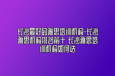 长沙最好的雅思培训机构-长沙雅思机构排名前十 长沙雅思培训机构如何选