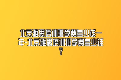 北京雅思培训班学费多少钱一年-北京雅思培训班学费多少钱？