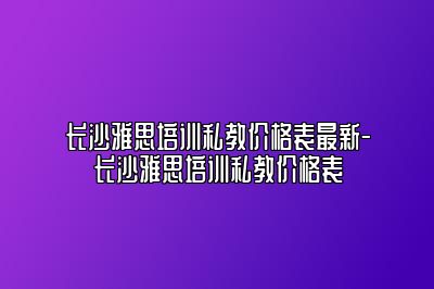 长沙雅思培训私教价格表最新-长沙雅思培训私教价格表