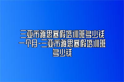 三亚市雅思寒假培训班多少钱一个月-三亚市雅思寒假培训班多少钱