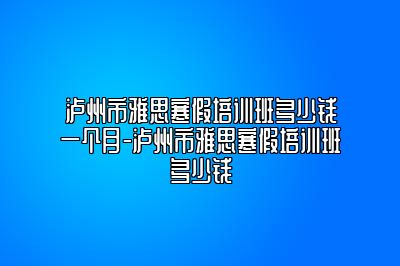泸州市雅思寒假培训班多少钱一个月-泸州市雅思寒假培训班多少钱