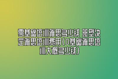 零基础培训雅思多少钱 班型决定雅思培训费用(0基础雅思培训大概多少钱)