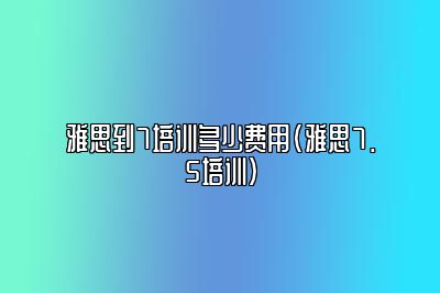 雅思到7培训多少费用(雅思7.5培训)