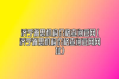 济宁雅思机构价格查询官网(济宁雅思机构价格查询官网网址)