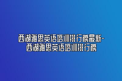 西湖雅思英语培训排行榜最新-西湖雅思英语培训排行榜