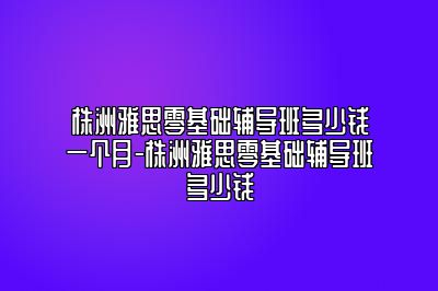 株洲雅思零基础辅导班多少钱一个月-株洲雅思零基础辅导班多少钱