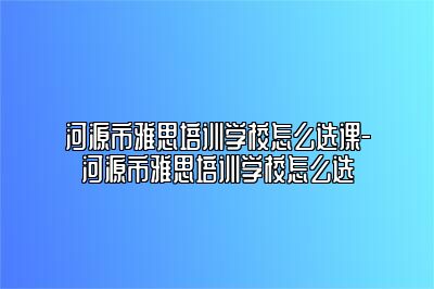 河源市雅思培训学校怎么选课-河源市雅思培训学校怎么选