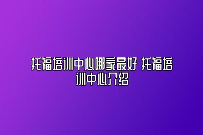 托福培训中心哪家最好 托福培训中心介绍