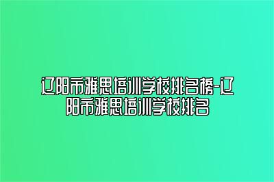 辽阳市雅思培训学校排名榜-辽阳市雅思培训学校排名