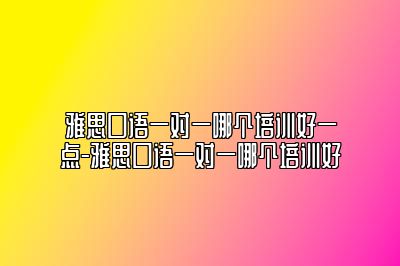 雅思口语一对一哪个培训好一点-雅思口语一对一哪个培训好