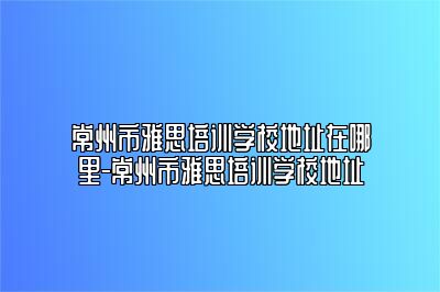 常州市雅思培训学校地址在哪里-常州市雅思培训学校地址