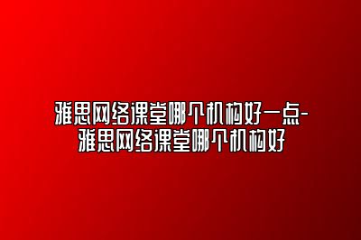 雅思网络课堂哪个机构好一点-雅思网络课堂哪个机构好