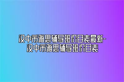 汉中市雅思辅导班价目表最新-汉中市雅思辅导班价目表