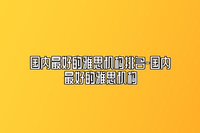 国内最好的雅思机构排名-国内最好的雅思机构