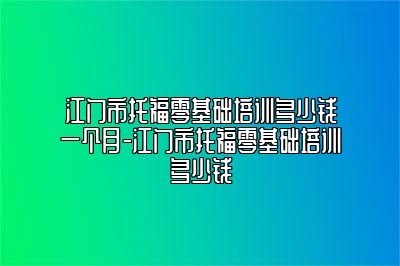 江门市托福零基础培训多少钱一个月-江门市托福零基础培训多少钱