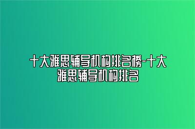 十大雅思辅导机构排名榜-十大雅思辅导机构排名