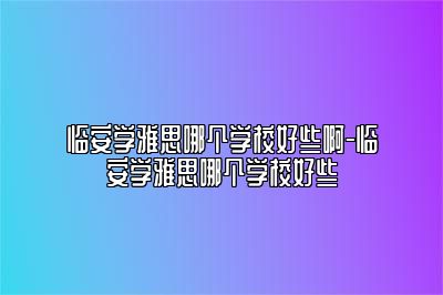 临安学雅思哪个学校好些啊-临安学雅思哪个学校好些