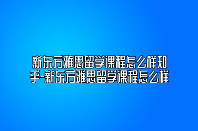 新东方雅思留学课程怎么样知乎-新东方雅思留学课程怎么样