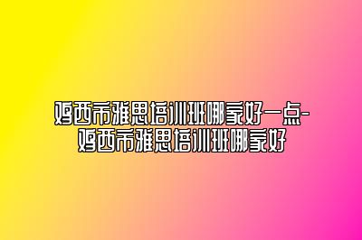 鸡西市雅思培训班哪家好一点-鸡西市雅思培训班哪家好