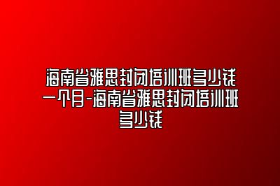 海南省雅思封闭培训班多少钱一个月-海南省雅思封闭培训班多少钱