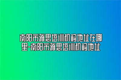 南阳市雅思培训机构地址在哪里-南阳市雅思培训机构地址