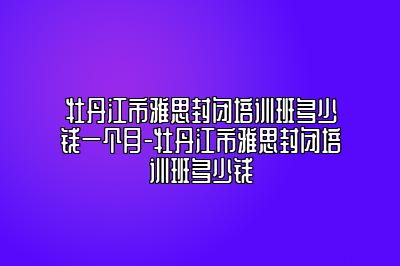 牡丹江市雅思封闭培训班多少钱一个月-牡丹江市雅思封闭培训班多少钱