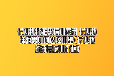 长沙环球雅思培训费用 长沙环球雅思如何选择班型(长沙环球雅思培训价格)