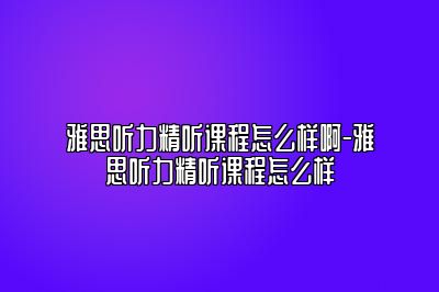 雅思听力精听课程怎么样啊-雅思听力精听课程怎么样