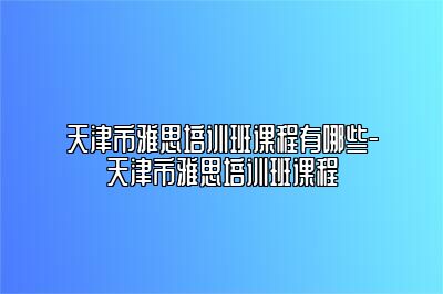 天津市雅思培训班课程有哪些-天津市雅思培训班课程
