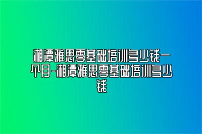 湘潭雅思零基础培训多少钱一个月-湘潭雅思零基础培训多少钱