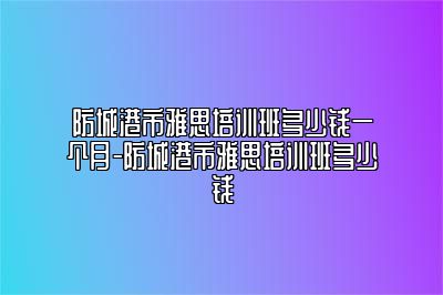 防城港市雅思培训班多少钱一个月-防城港市雅思培训班多少钱