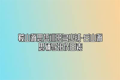 鞍山雅思培训班多少钱-白山雅思辅导班价目表