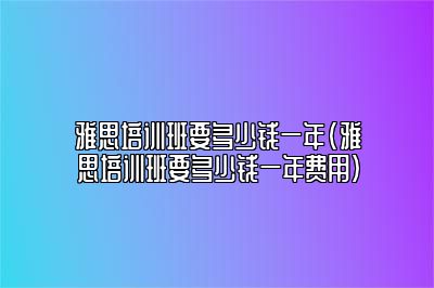 雅思培训班要多少钱一年(雅思培训班要多少钱一年费用)