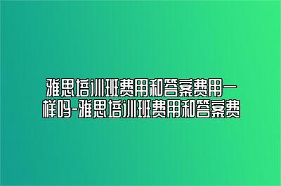 雅思培训班费用和答案费用一样吗-雅思培训班费用和答案费
