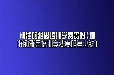 精准的雅思培训学费贵吗(精准的雅思培训学费贵吗多少钱)