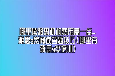 哪里读雅思机构费用高一点_雅思g类阅读答题技巧(哪里有雅思g类培训)