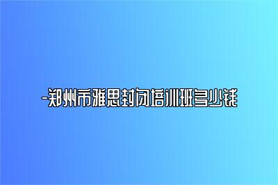 -郑州市雅思封闭培训班多少钱