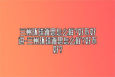 兰州环球雅思怎么样?好不好进-兰州环球雅思怎么样？好不好？