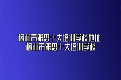 榆林市雅思十大培训学校地址-榆林市雅思十大培训学校