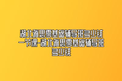 湖北雅思零基础辅导班多少钱一节课-湖北雅思零基础辅导班多少钱