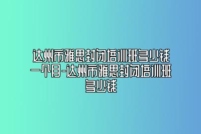 达州市雅思封闭培训班多少钱一个月-达州市雅思封闭培训班多少钱
